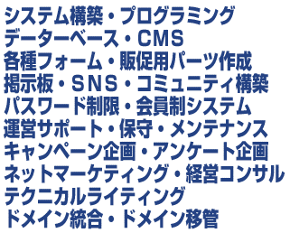 システム構築・プログラミング/データーベース・CMS/各種フォーム・パーツ作成/掲示板・SNS・コミュニティ構築/パスワード制限・会員制システム/運営サポート・保守・メンテナンス/キャンペーン支援/ネットマーケティング・経営コンサル/テクニカル・ライティング/ドメイン統合・ドメイン移管